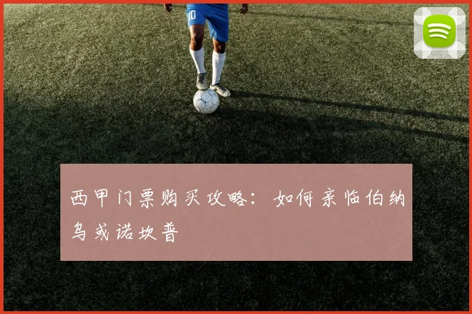 西甲门票购买攻略：如何亲临伯纳乌或诺坎普