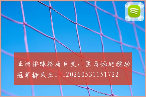 亚洲排球格局巨变，黑马崛起搅动冠军榜风云！_20260531151722