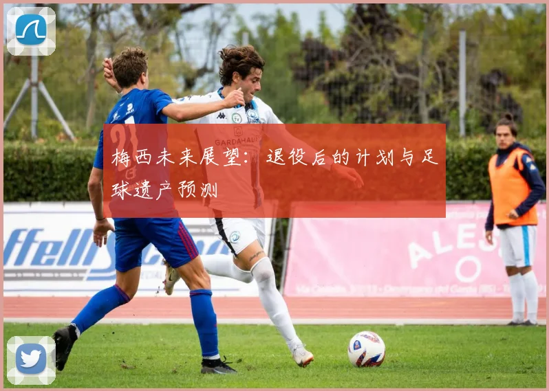 梅西未来展望：退役后的计划与足球遗产预测