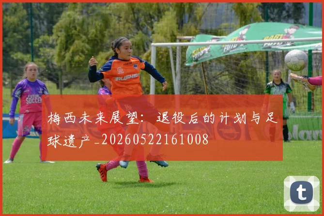 梅西未来展望:退役后的计划与足球遗产_20260522161008