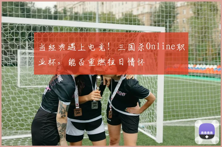 当经典遇上电竞!三国杀Online职业杯,能否重燃往日情怀