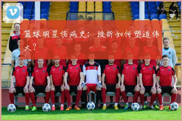 篮球明星伤病史：挫折如何塑造伟大？