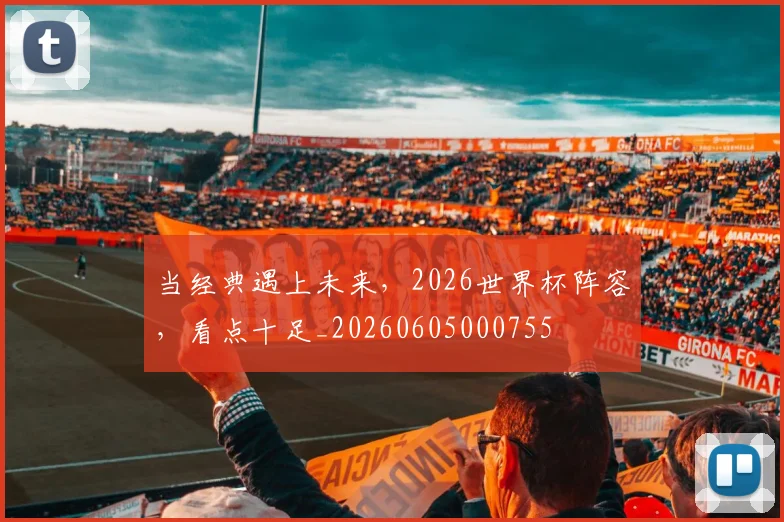 当经典遇上未来,2026世界杯阵容,看点十足_20260605000755