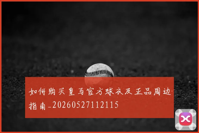 如何购买皇马官方球衣及正品周边指南_20260527112115