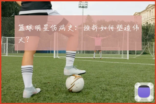 篮球明星伤病史:挫折如何塑造伟大?