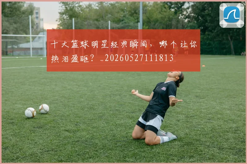 十大篮球明星经典瞬间,哪个让你热泪盈眶?_20260527111813