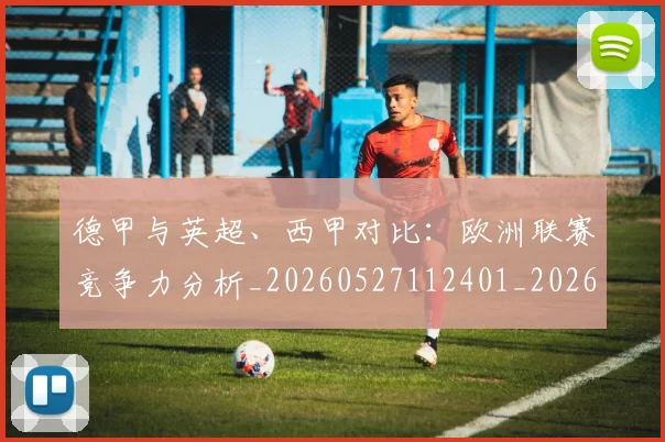 德甲与英超、西甲对比:欧洲联赛竞争力分析_20260527112401_20260707153331