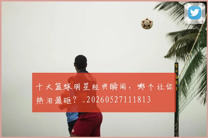 十大篮球明星经典瞬间,哪个让你热泪盈眶?_20260527111813