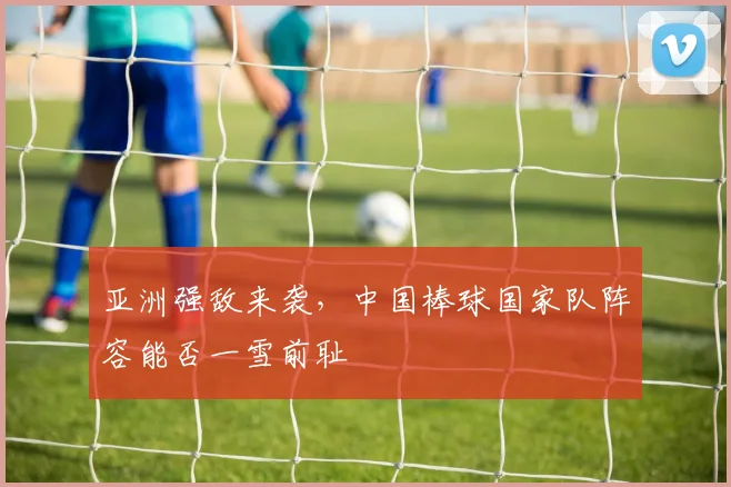 亚洲强敌来袭，中国棒球国家队阵容能否一雪前耻