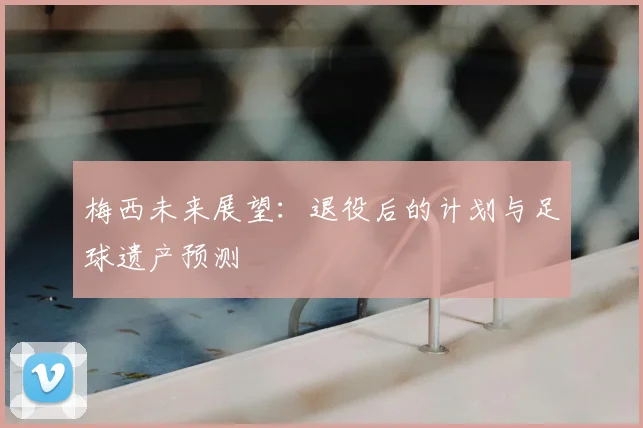 梅西未来展望:退役后的计划与足球遗产预测
