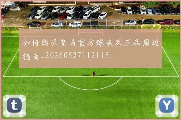 如何购买皇马官方球衣及正品周边指南_20260527112115