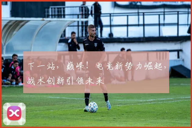 下一站,巅峰!电竞新势力崛起,战术创新引领未来