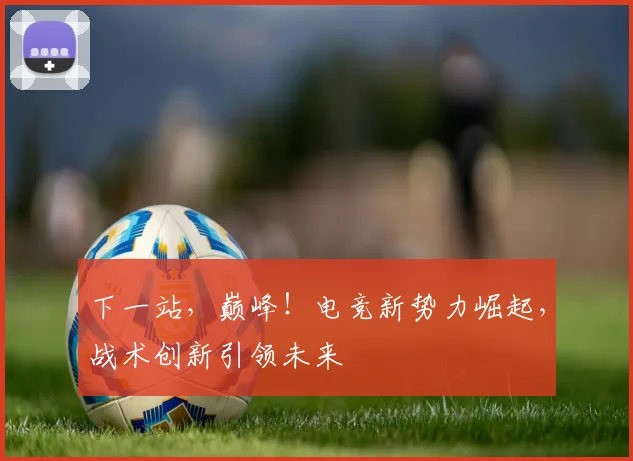 下一站，巅峰！电竞新势力崛起，战术创新引领未来
