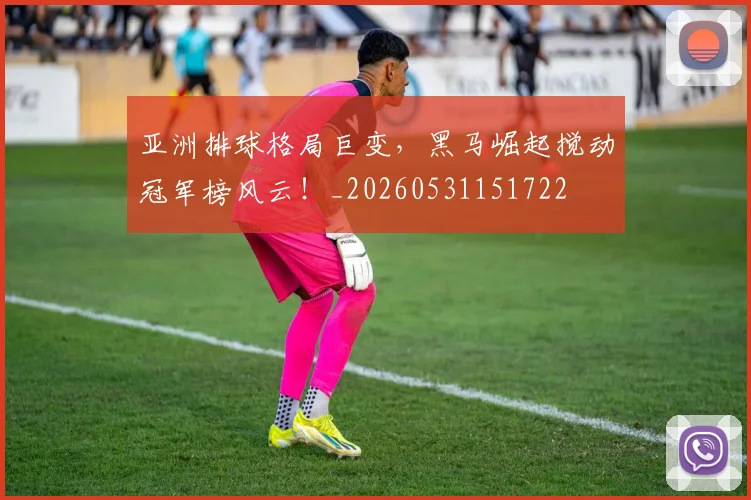 亚洲排球格局巨变,黑马崛起搅动冠军榜风云!_20260531151722